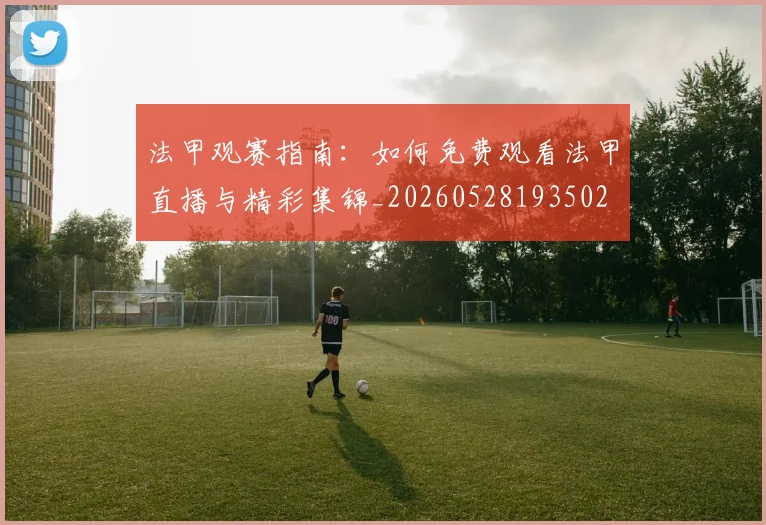 法甲观赛指南：如何免费观看法甲直播与精彩集锦_20260528193502
