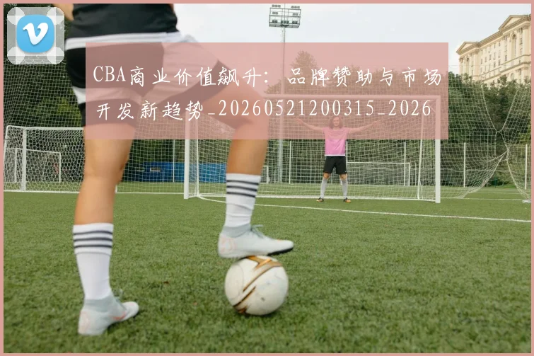 CBA商业价值飙升:品牌赞助与市场开发新趋势_20260521200315_20260606165200