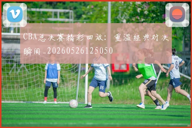 CBA总决赛精彩回放：重温经典对决瞬间_20260526125050