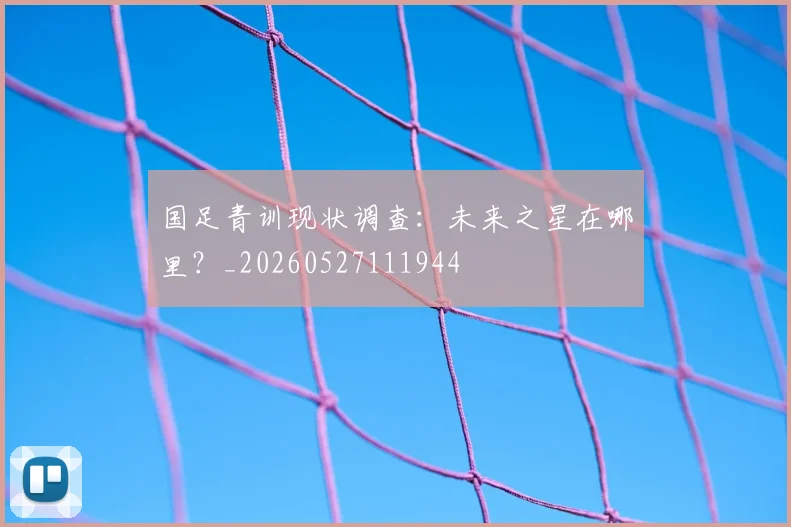 国足青训现状调查：未来之星在哪里？_20260527111944