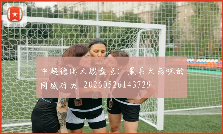 中超德比大战盘点：最具火药味的同城对决_20260526143729
