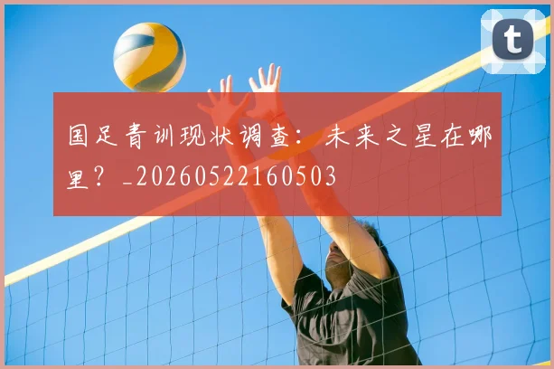 国足青训现状调查:未来之星在哪里?_20260522160503