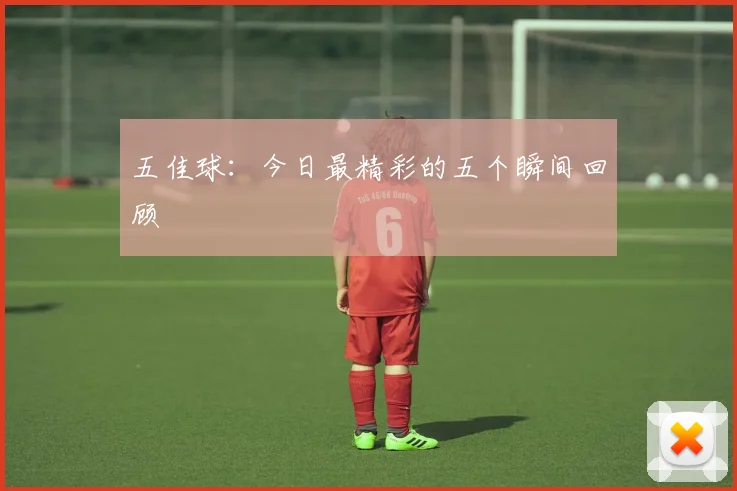 五佳球:今日最精彩的五个瞬间回顾