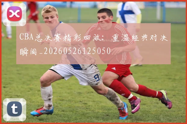 CBA总决赛精彩回放:重温经典对决瞬间_20260526125050