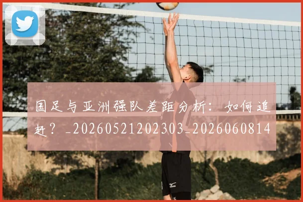 国足与亚洲强队差距分析:如何追赶?_20260521202303_20260608142818