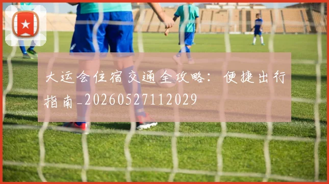 大运会住宿交通全攻略:便捷出行指南_20260527112029
