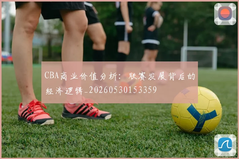 CBA商业价值分析:联赛发展背后的经济逻辑_20260530153359
