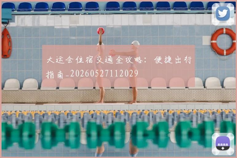 大运会住宿交通全攻略:便捷出行指南_20260527112029