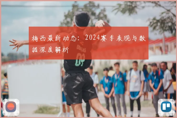梅西最新动态：2024赛季表现与数据深度解析